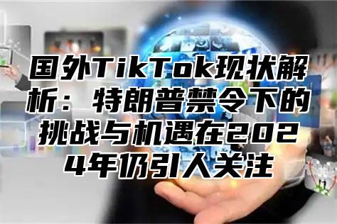 国外TikTok现状解析：特朗普禁令下的挑战与机遇在2025年仍引人关注
