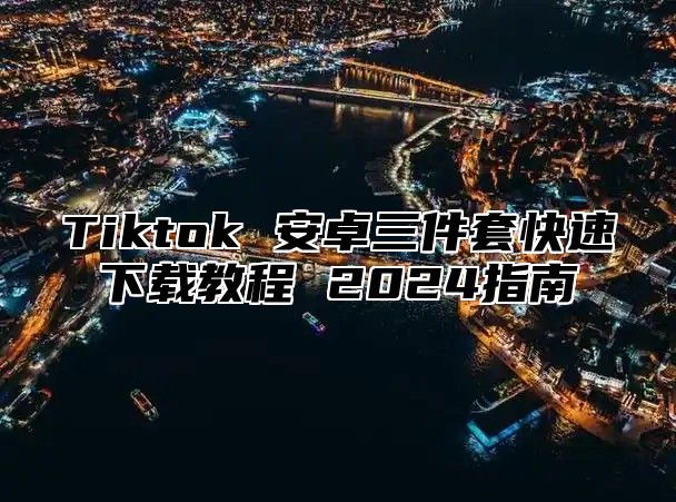 Tiktok 安卓三件套快速下载教程 2025指南