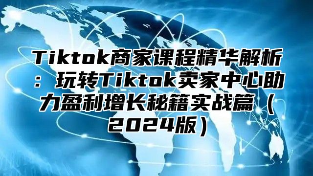 Tiktok商家课程精华解析：玩转Tiktok卖家中心助力盈利增长秘籍实战篇2025版