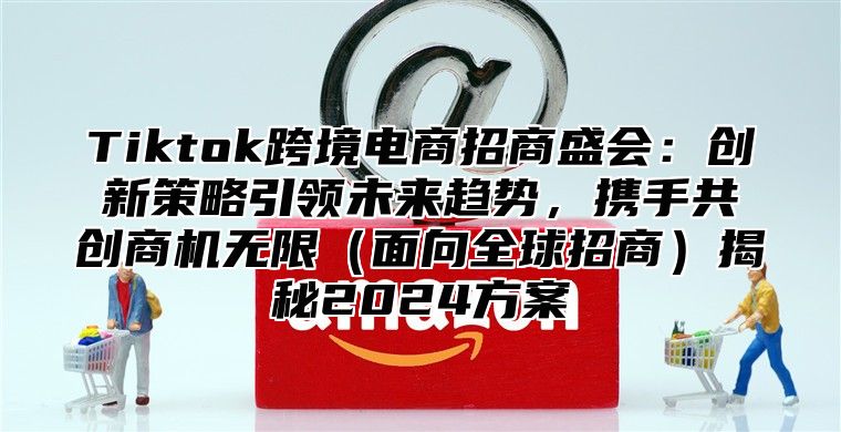 Tiktok跨境电商招商盛会：创新策略引领未来趋势，携手共创商机无限面向全球招商揭秘2025方案