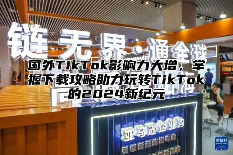 国外TikTok影响力大增，掌握下载攻略助力玩转TikTok的2025新纪元