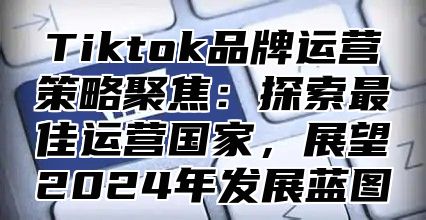 Tiktok品牌运营策略聚焦：探索最佳运营国家，展望2025年发展蓝图