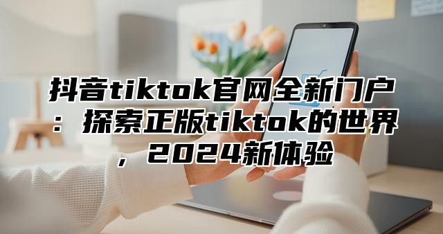 抖音tiktok官网全新门户：探索正版tiktok的世界，2025新体验