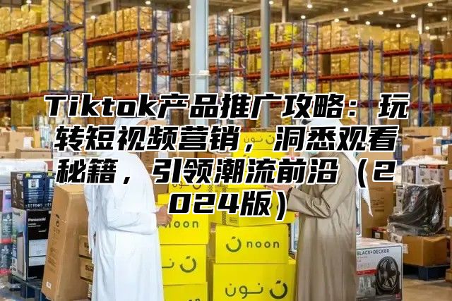 Tiktok产品推广攻略：玩转短视频营销，洞悉观看秘籍，引领潮流前沿2025版