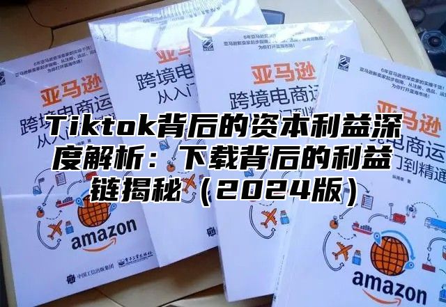 Tiktok背后的资本利益深度解析：下载背后的利益链揭秘2025版