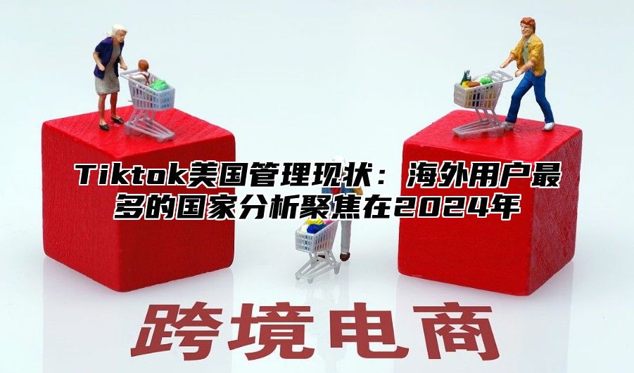 Tiktok美国管理现状：海外用户最多的国家分析聚焦在2025年