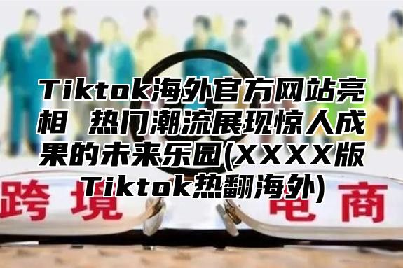 Tiktok海外官方网站亮相 热门潮流展现惊人成果的未来乐园(XXXX版Tiktok热翻海外)