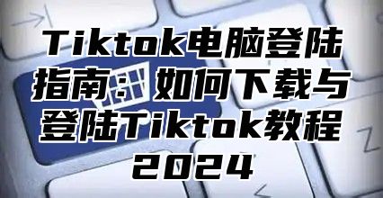 Tiktok电脑登陆指南：如何下载与登陆Tiktok教程2025