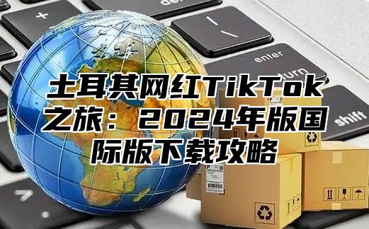 土耳其网红TikTok之旅：2025年版国际版下载攻略