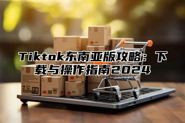 Tiktok东南亚版攻略：下载与操作指南2025