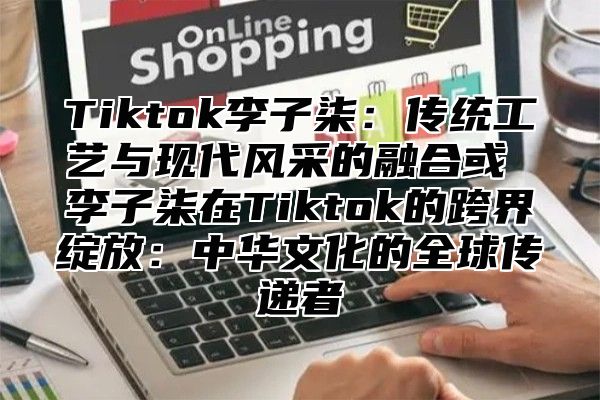 Tiktok李子柒：传统工艺与现代风采的融合或 李子柒在Tiktok的跨界绽放：中华文化的全球传递者