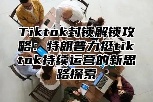 Tiktok封锁解锁攻略：特朗普力挺tiktok持续运营的新思路探索