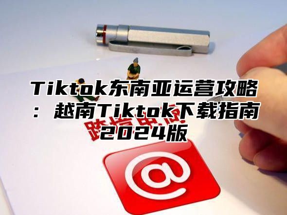Tiktok东南亚运营攻略：越南Tiktok下载指南2025版