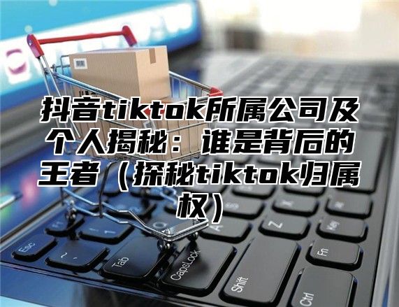 抖音tiktok所属公司及个人揭秘：谁是背后的王者探秘tiktok归属权