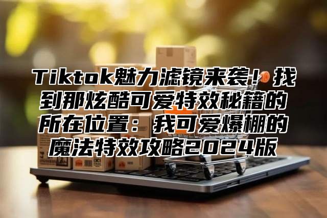 Tiktok魅力滤镜来袭！找到那炫酷可爱特效秘籍的所在位置：我可爱爆棚的魔法特效攻略2025版
