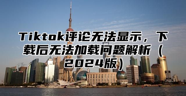 Tiktok评论无法显示，下载后无法加载问题解析2025版