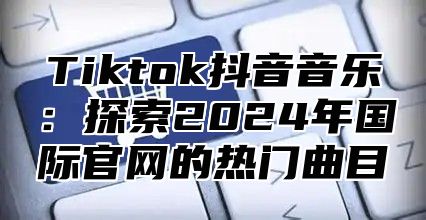 Tiktok抖音音乐：探索2025年国际官网的热门曲目