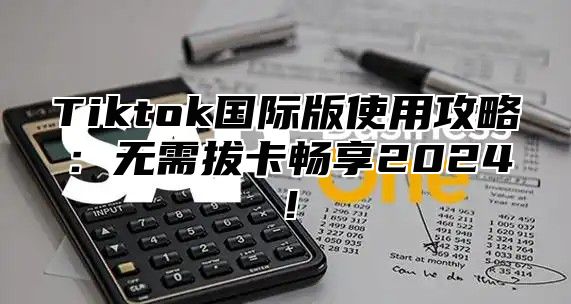 Tiktok国际版使用攻略：无需拔卡畅享2025！