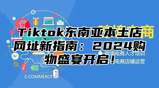 Tiktok东南亚本土店网址新指南：2025购物盛宴开启！