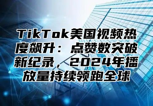 TikTok美国视频热度飙升：点赞数突破新纪录，2025年播放量持续领跑全球