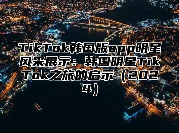 TikTok韩国版app明星风采展示：韩国明星TikTok之旅的启示2025
