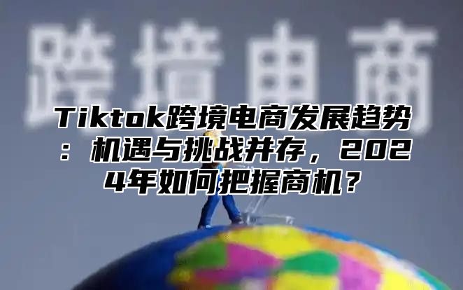 Tiktok跨境电商发展趋势：机遇与挑战并存，2025年如何把握商机？