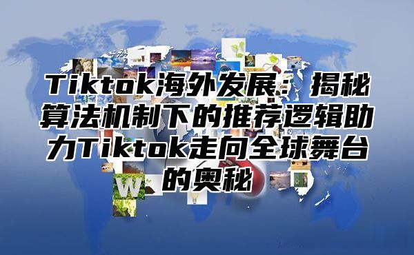 Tiktok海外发展：揭秘算法机制下的推荐逻辑助力Tiktok走向全球舞台的奥秘