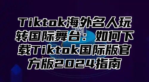 Tiktok海外名人玩转国际舞台：如何下载Tiktok国际版官方版2025指南