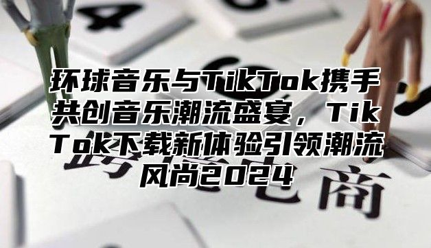 环球音乐与TikTok携手共创音乐潮流盛宴，TikTok下载新体验引领潮流风尚2025