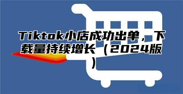 Tiktok小店成功出单，下载量持续增长2025版