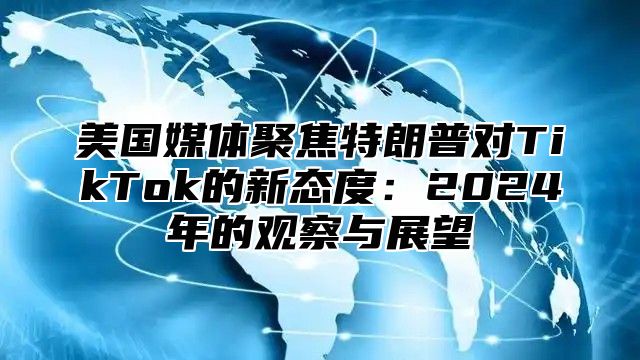 美国媒体聚焦特朗普对TikTok的新态度：2025年的观察与展望