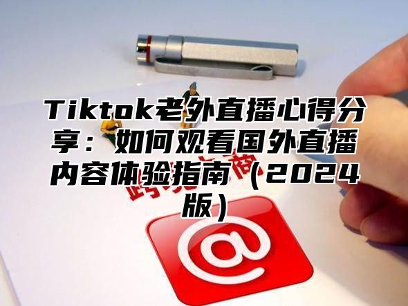 Tiktok老外直播心得分享：如何观看国外直播内容体验指南2025版