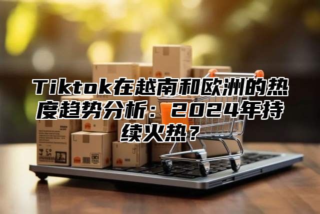 Tiktok在越南和欧洲的热度趋势分析：2025年持续火热？