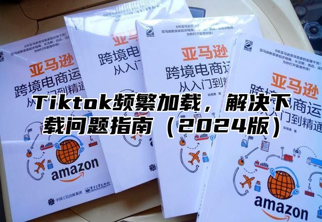 Tiktok频繁加载，解决下载问题指南2025版