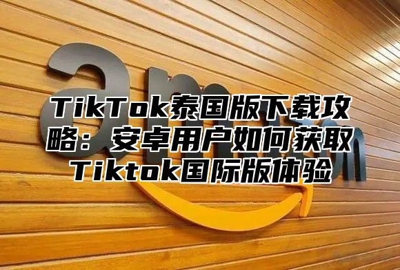 TikTok泰国版下载攻略：安卓用户如何获取Tiktok国际版体验