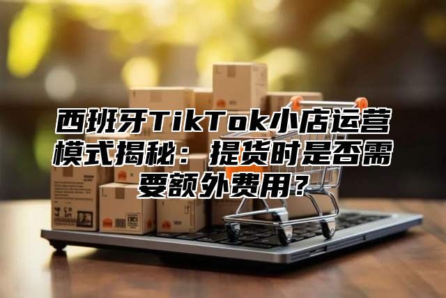 西班牙TikTok小店运营模式揭秘：提货时是否需要额外费用？
