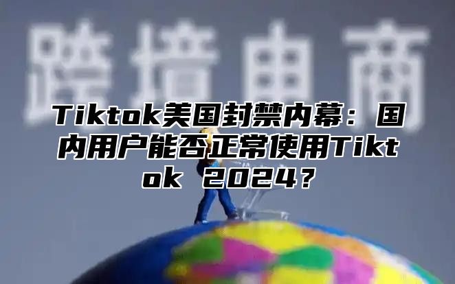 Tiktok美国封禁内幕：国内用户能否正常使用Tiktok 2025？