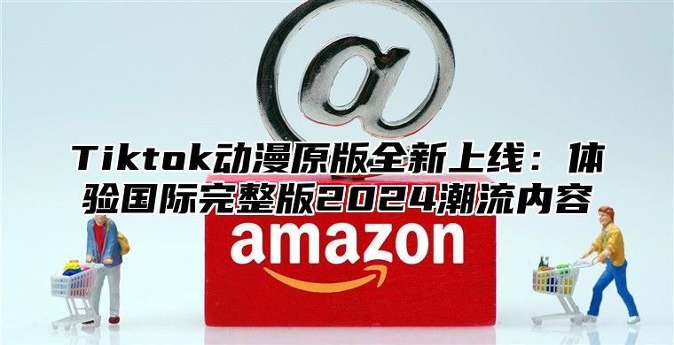 Tiktok动漫原版全新上线：体验国际完整版2025潮流内容