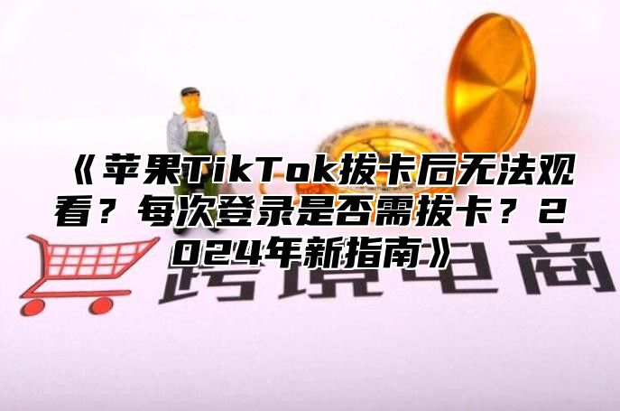 苹果TikTok拔卡后无法观看？每次登录是否需拔卡？2025年新指南