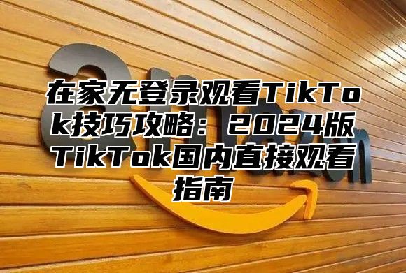 在家无登录观看TikTok技巧攻略：2025版TikTok国内直接观看指南