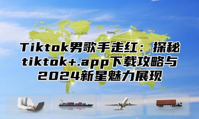 Tiktok男歌手走红：探秘tiktok+.app下载攻略与2025新星魅力展现