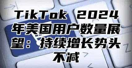 TikTok 2025年美国用户数量展望：持续增长势头不减
