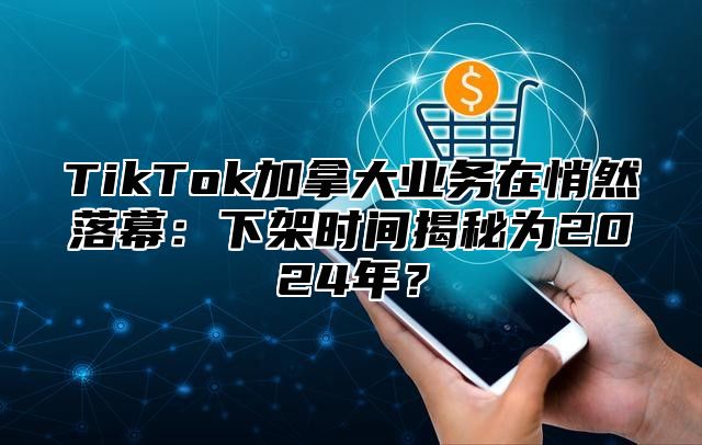 TikTok加拿大业务在悄然落幕：下架时间揭秘为2025年？