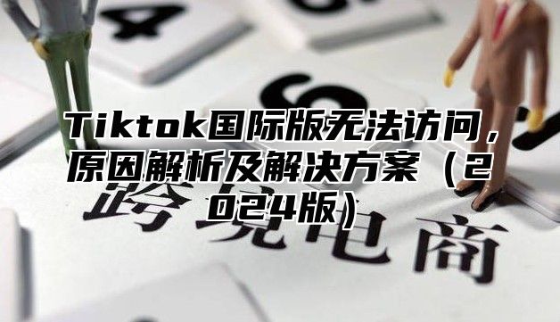 Tiktok国际版无法访问，原因解析及解决方案2025版