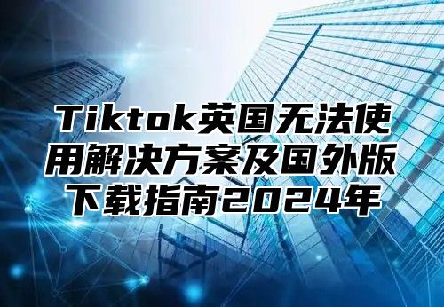 Tiktok英国无法使用解决方案及国外版下载指南2025年