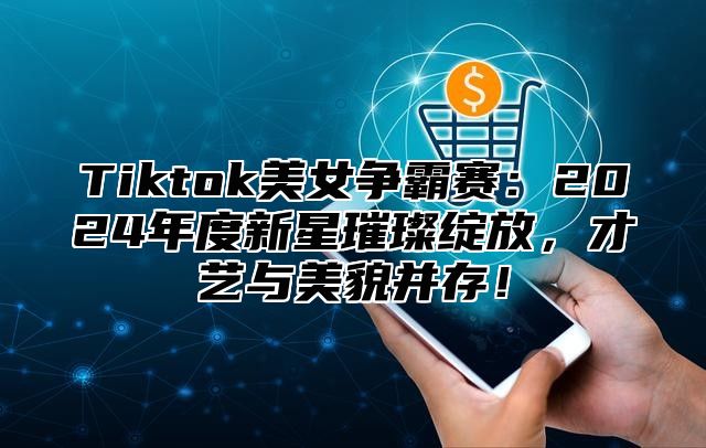 Tiktok美女争霸赛：2025年度新星璀璨绽放，才艺与美貌并存！