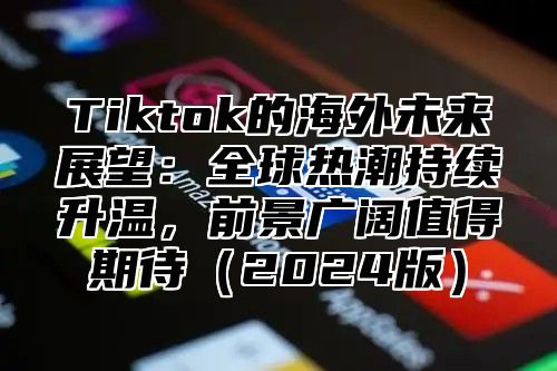 Tiktok的海外未来展望：全球热潮持续升温，前景广阔值得期待2025版