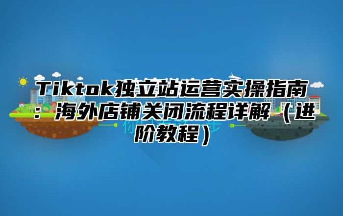 Tiktok独立站运营实操指南：海外店铺关闭流程详解进阶教程