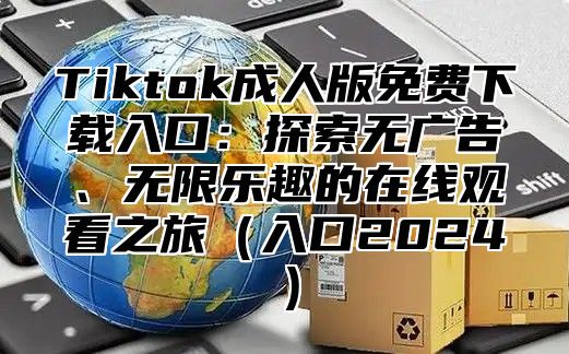Tiktok成人版免费下载入口：探索无广告、无限乐趣的在线观看之旅入口2025