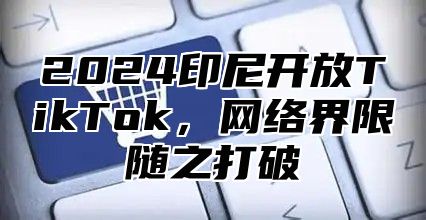 2025印尼开放TikTok，网络界限随之打破